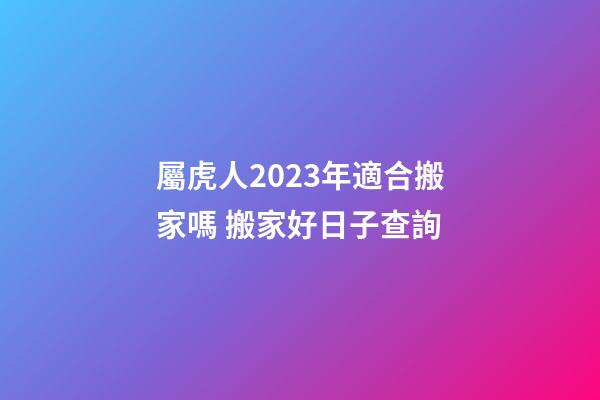 屬虎人2023年適合搬家嗎 搬家好日子查詢